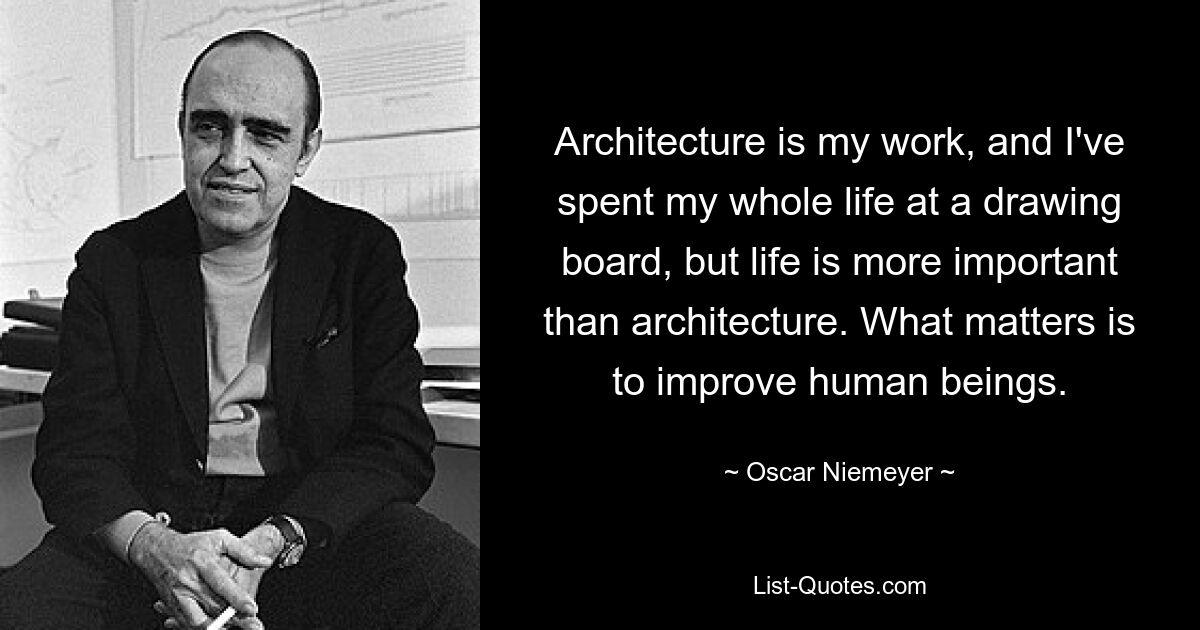 Architecture is my work, and I've spent my whole life at a drawing board, but life is more important than architecture. What matters is to improve human beings. — © Oscar Niemeyer