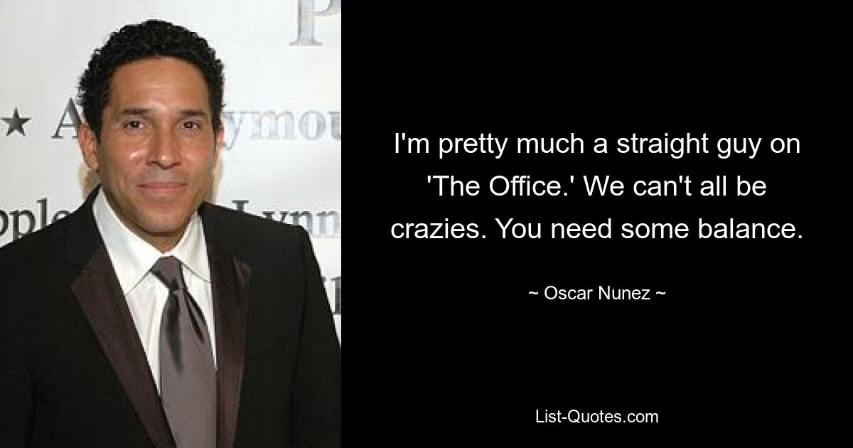 I'm pretty much a straight guy on 'The Office.' We can't all be crazies. You need some balance. — © Oscar Nunez