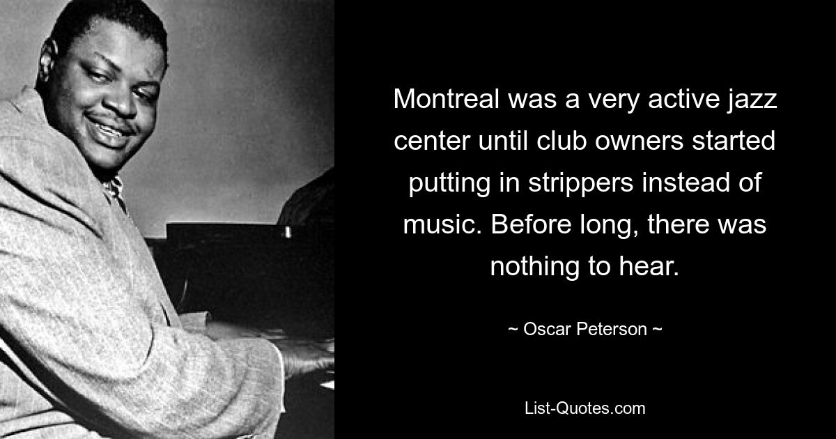 Montreal was a very active jazz center until club owners started putting in strippers instead of music. Before long, there was nothing to hear. — © Oscar Peterson