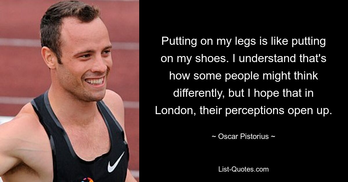 Putting on my legs is like putting on my shoes. I understand that's how some people might think differently, but I hope that in London, their perceptions open up. — © Oscar Pistorius