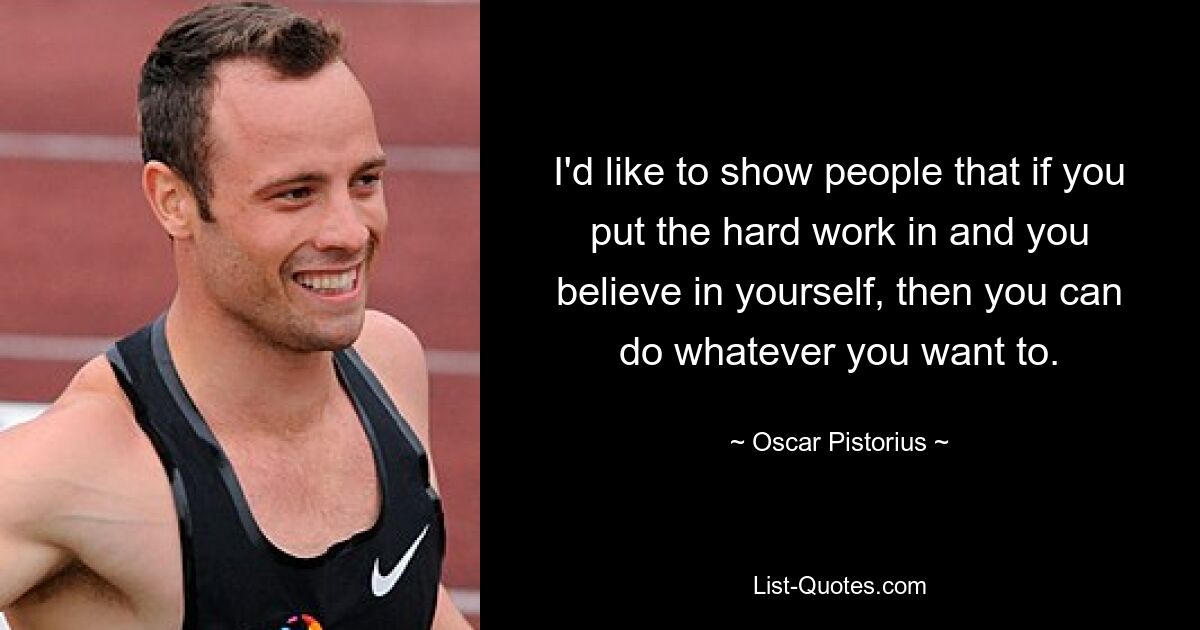 I'd like to show people that if you put the hard work in and you believe in yourself, then you can do whatever you want to. — © Oscar Pistorius