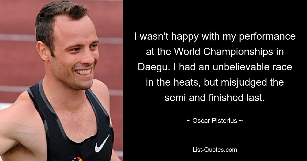 I wasn't happy with my performance at the World Championships in Daegu. I had an unbelievable race in the heats, but misjudged the semi and finished last. — © Oscar Pistorius