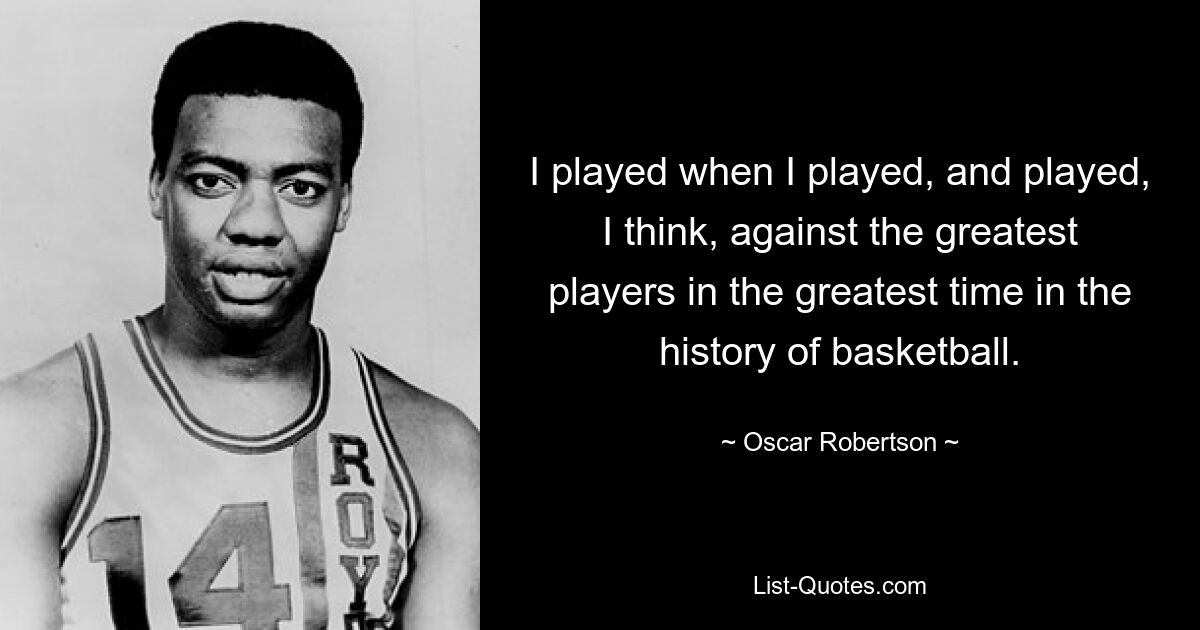 I played when I played, and played, I think, against the greatest players in the greatest time in the history of basketball. — © Oscar Robertson