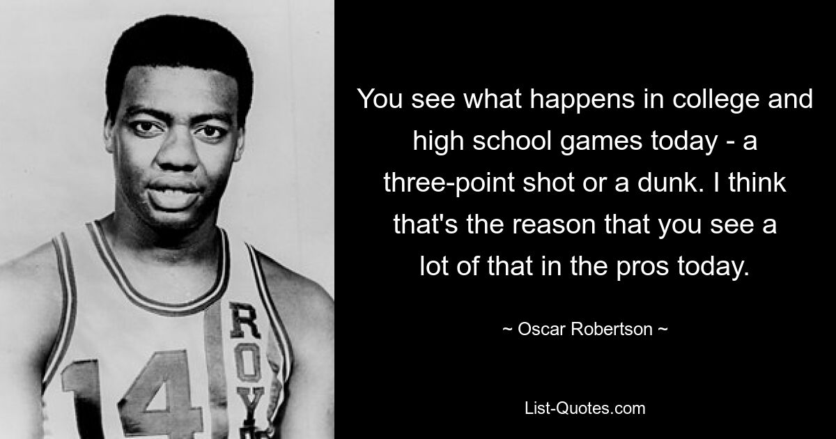 You see what happens in college and high school games today - a three-point shot or a dunk. I think that's the reason that you see a lot of that in the pros today. — © Oscar Robertson