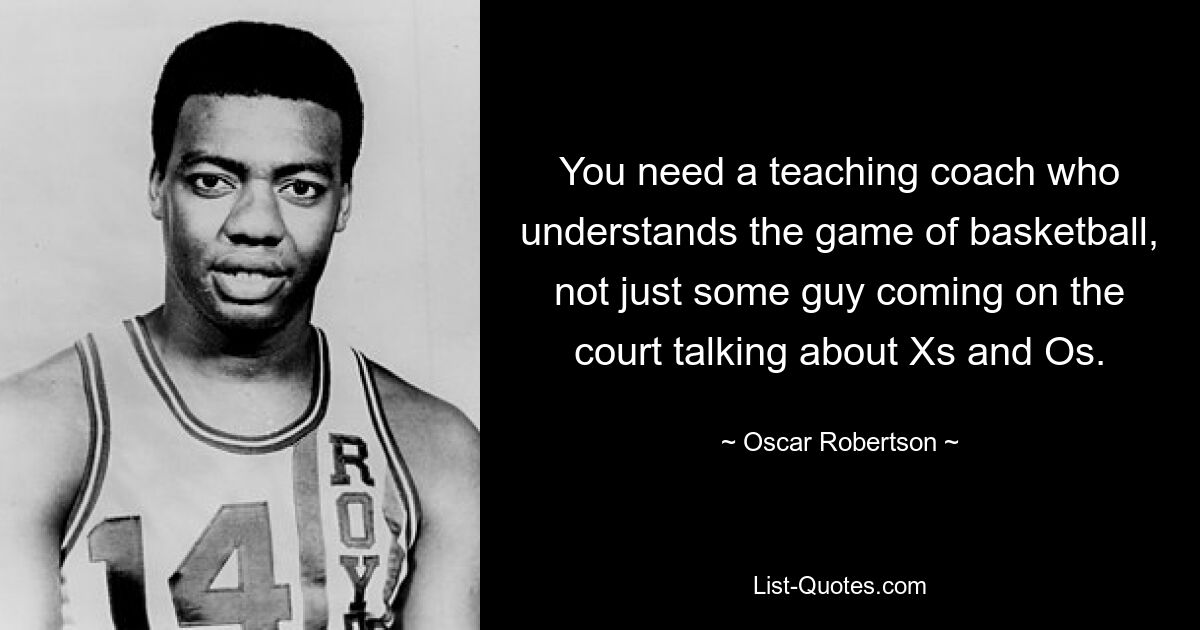 You need a teaching coach who understands the game of basketball, not just some guy coming on the court talking about Xs and Os. — © Oscar Robertson