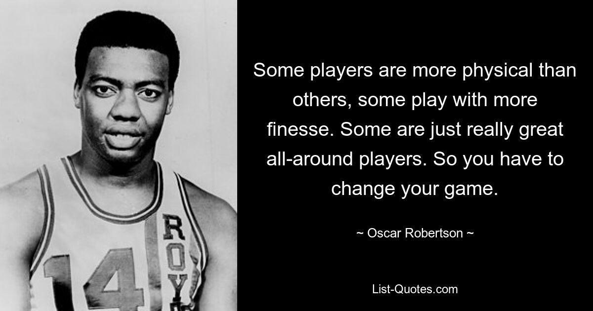 Some players are more physical than others, some play with more finesse. Some are just really great all-around players. So you have to change your game. — © Oscar Robertson