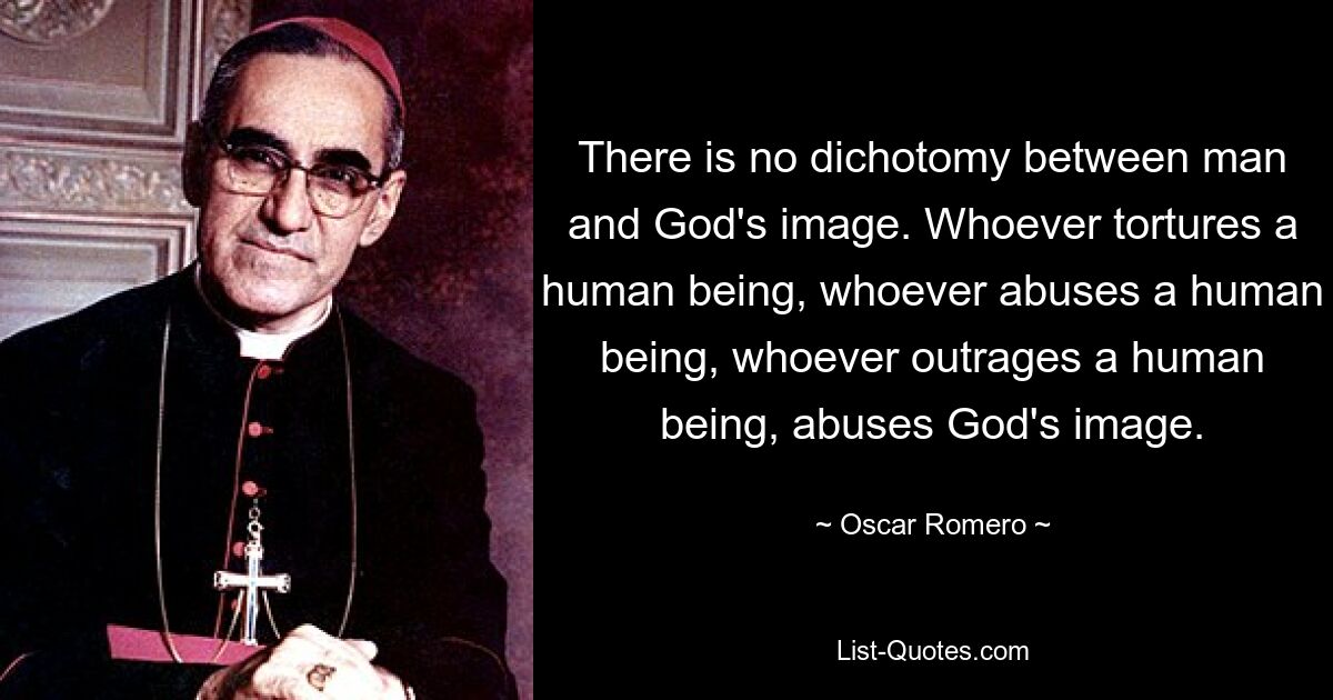 There is no dichotomy between man and God's image. Whoever tortures a human being, whoever abuses a human being, whoever outrages a human being, abuses God's image. — © Oscar Romero