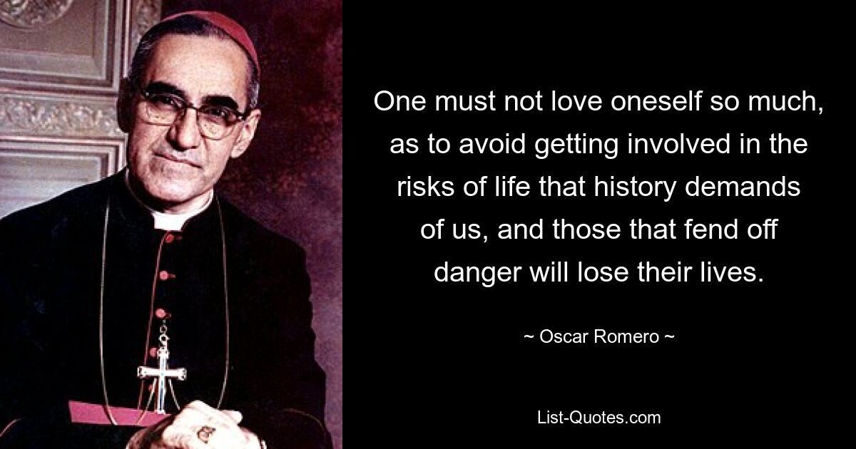 One must not love oneself so much, as to avoid getting involved in the risks of life that history demands of us, and those that fend off danger will lose their lives. — © Oscar Romero