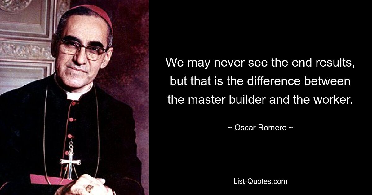 We may never see the end results, but that is the difference between the master builder and the worker. — © Oscar Romero