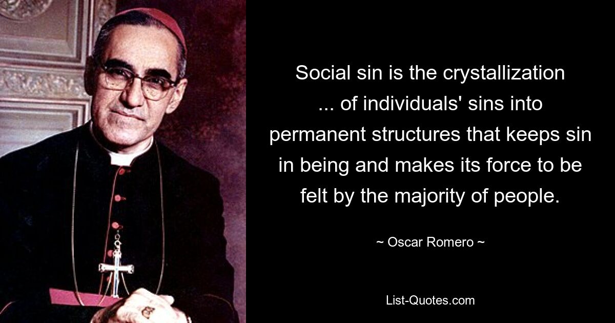 Social sin is the crystallization ... of individuals' sins into permanent structures that keeps sin in being and makes its force to be felt by the majority of people. — © Oscar Romero