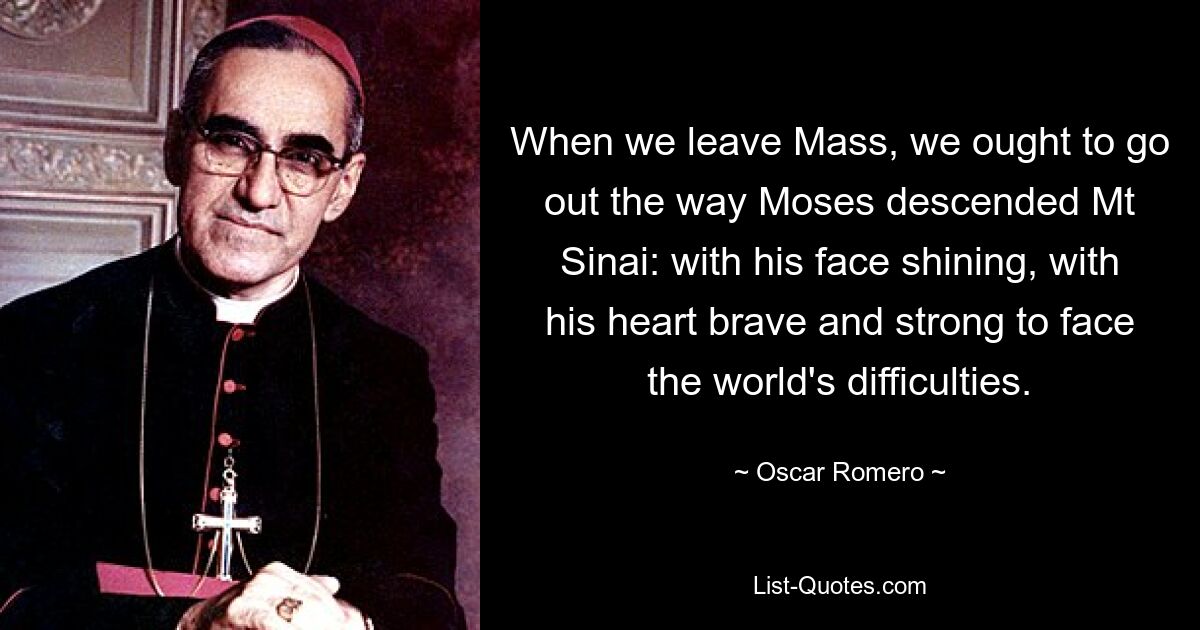 When we leave Mass, we ought to go out the way Moses descended Mt Sinai: with his face shining, with his heart brave and strong to face the world's difficulties. — © Oscar Romero