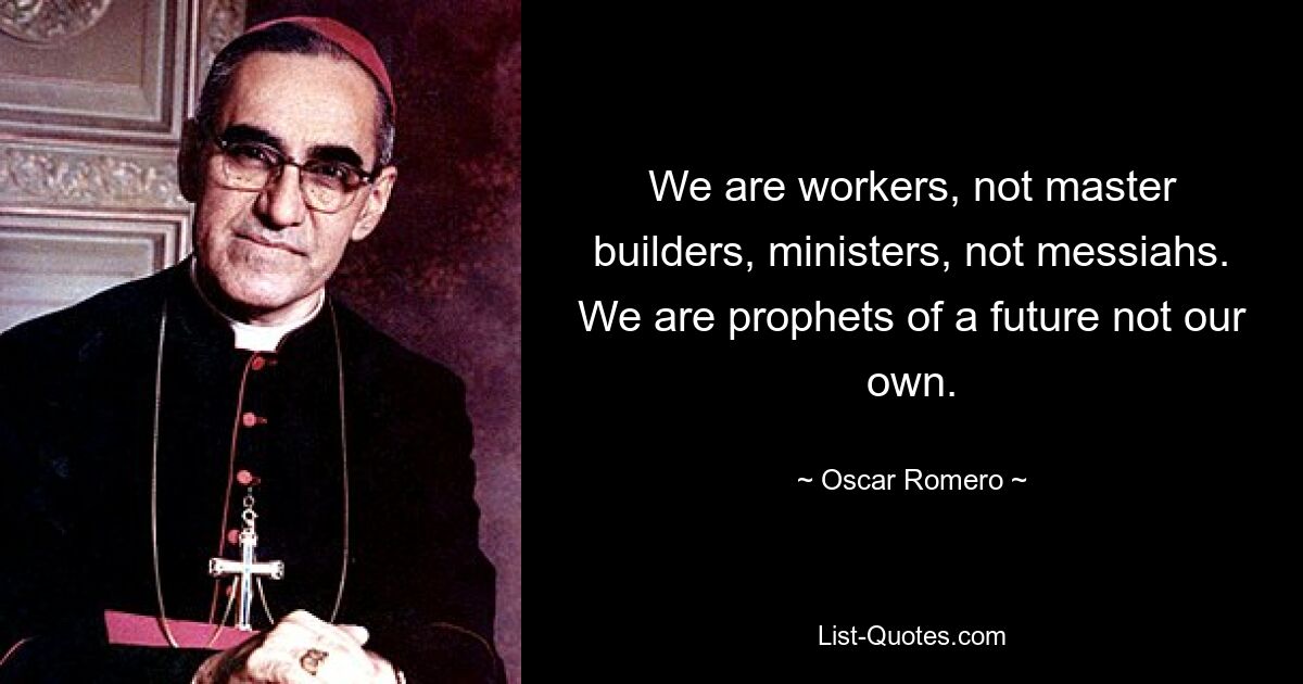 We are workers, not master builders, ministers, not messiahs. We are prophets of a future not our own. — © Oscar Romero