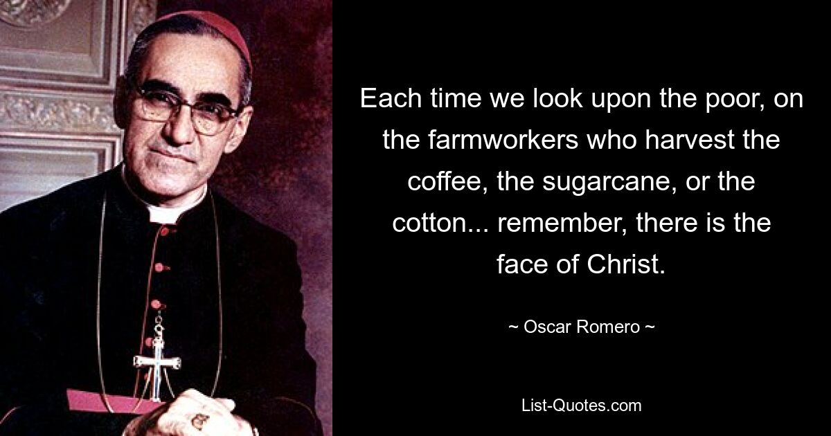 Each time we look upon the poor, on the farmworkers who harvest the coffee, the sugarcane, or the cotton... remember, there is the face of Christ. — © Oscar Romero