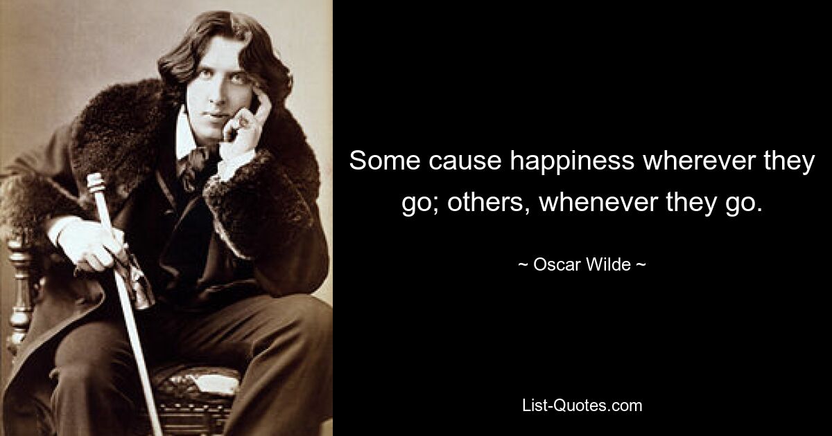 Some cause happiness wherever they go; others, whenever they go. — © Oscar Wilde