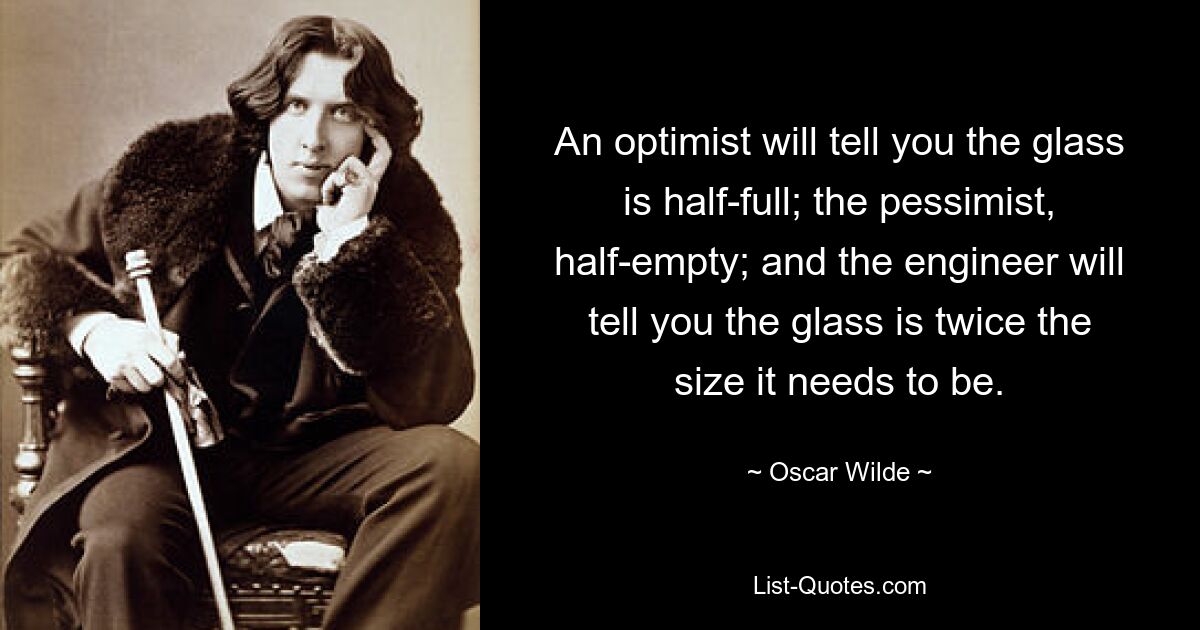 An optimist will tell you the glass is half-full; the pessimist, half-empty; and the engineer will tell you the glass is twice the size it needs to be. — © Oscar Wilde