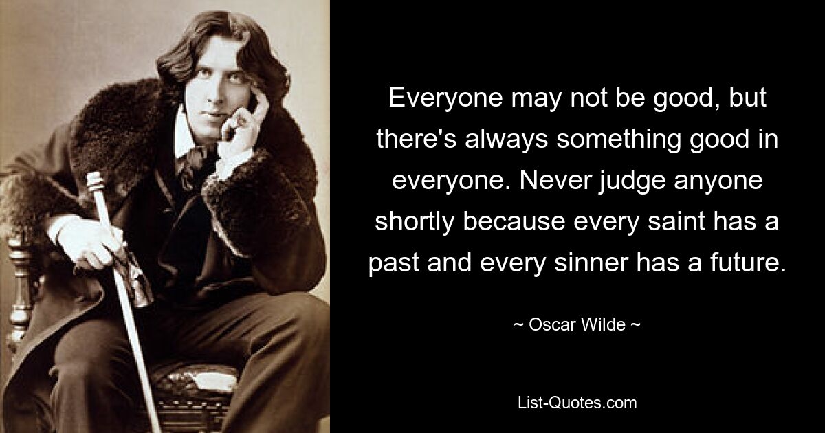 Everyone may not be good, but there's always something good in everyone. Never judge anyone shortly because every saint has a past and every sinner has a future. — © Oscar Wilde