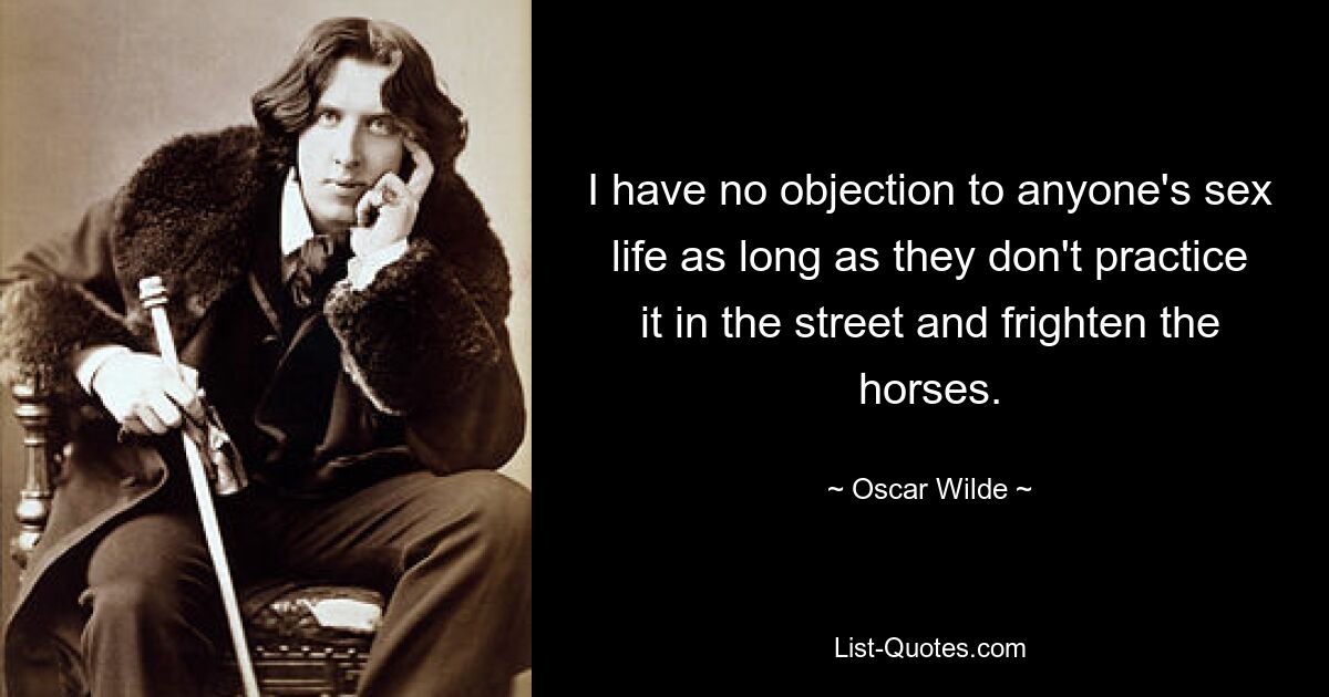 I have no objection to anyone's sex life as long as they don't practice it in the street and frighten the horses. — © Oscar Wilde