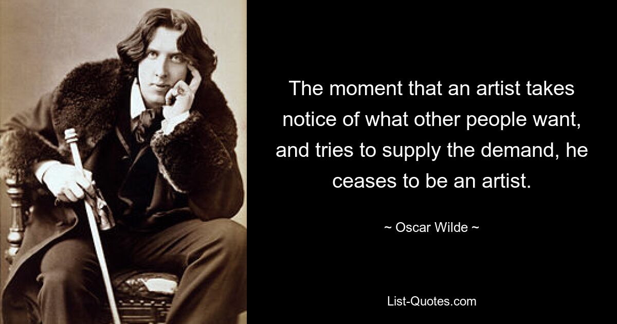 The moment that an artist takes notice of what other people want, and tries to supply the demand, he ceases to be an artist. — © Oscar Wilde