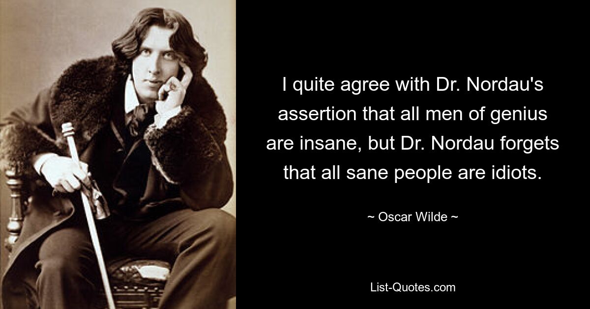 I quite agree with Dr. Nordau's assertion that all men of genius are insane, but Dr. Nordau forgets that all sane people are idiots. — © Oscar Wilde