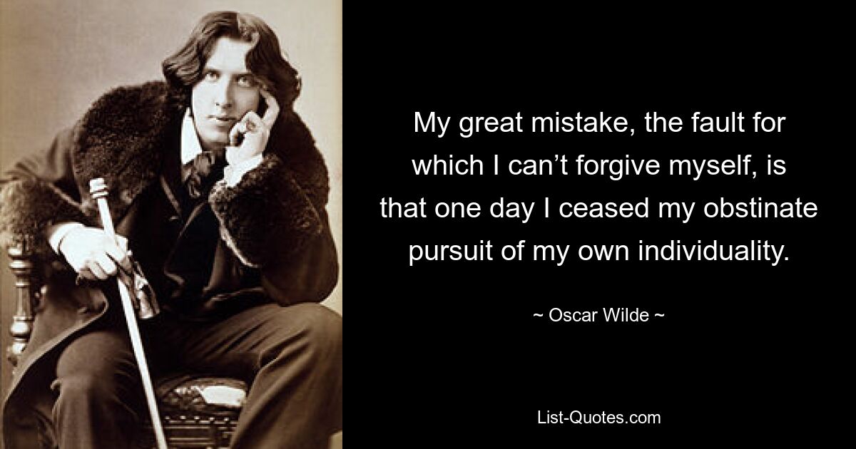 My great mistake, the fault for which I can’t forgive myself, is that one day I ceased my obstinate pursuit of my own individuality. — © Oscar Wilde