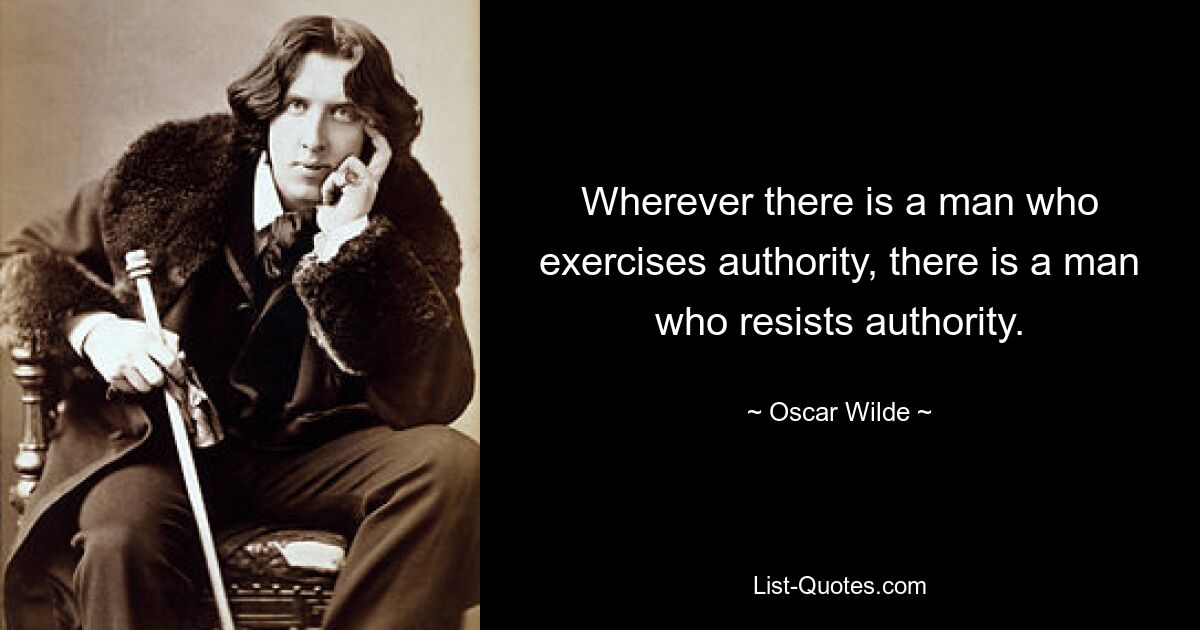 Wherever there is a man who exercises authority, there is a man who resists authority. — © Oscar Wilde