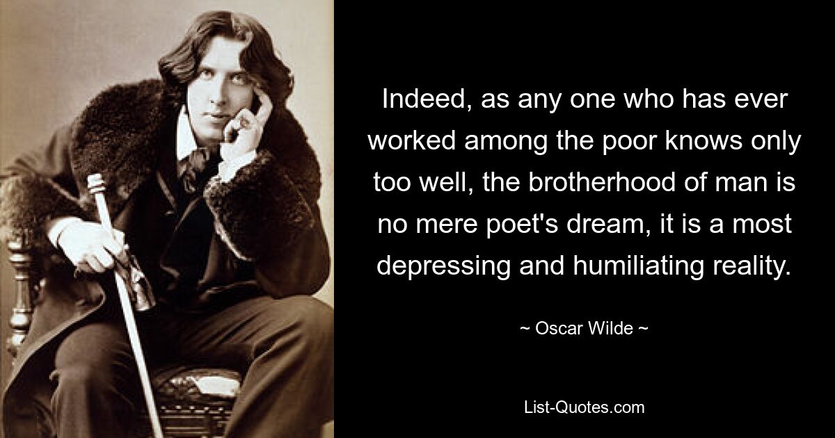 Indeed, as any one who has ever worked among the poor knows only too well, the brotherhood of man is no mere poet's dream, it is a most depressing and humiliating reality. — © Oscar Wilde