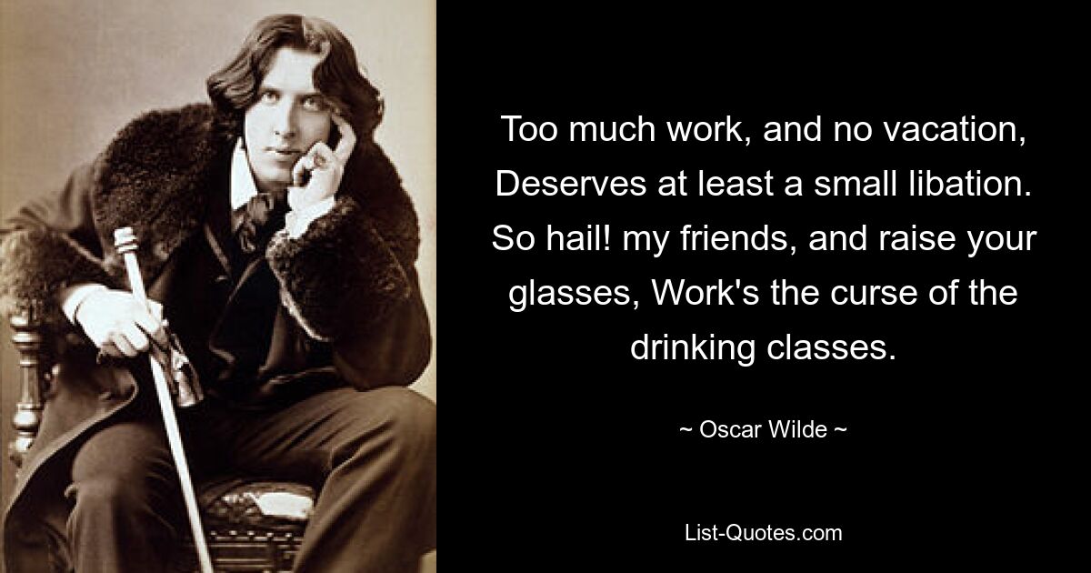 Too much work, and no vacation, Deserves at least a small libation. So hail! my friends, and raise your glasses, Work's the curse of the drinking classes. — © Oscar Wilde