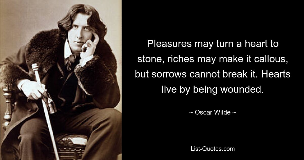 Pleasures may turn a heart to stone, riches may make it callous, but sorrows cannot break it. Hearts live by being wounded. — © Oscar Wilde