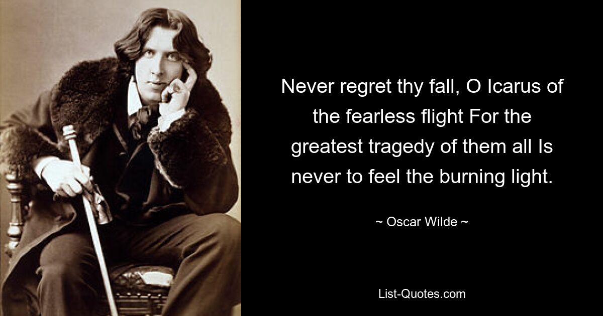 Never regret thy fall, O Icarus of the fearless flight For the greatest tragedy of them all Is never to feel the burning light. — © Oscar Wilde