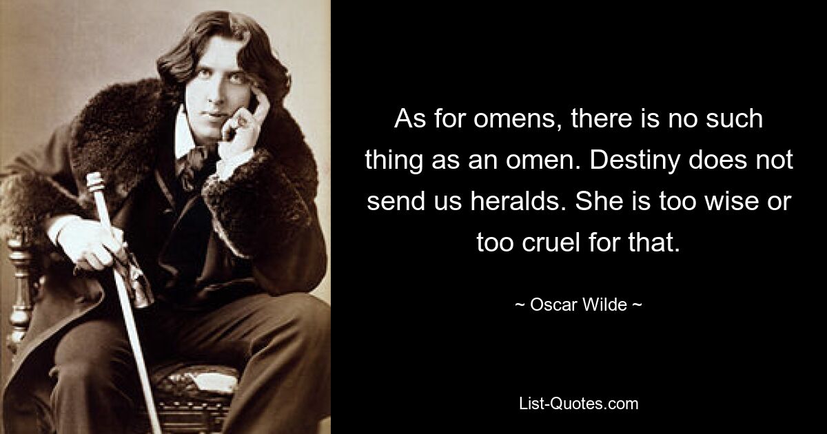 As for omens, there is no such thing as an omen. Destiny does not send us heralds. She is too wise or too cruel for that. — © Oscar Wilde