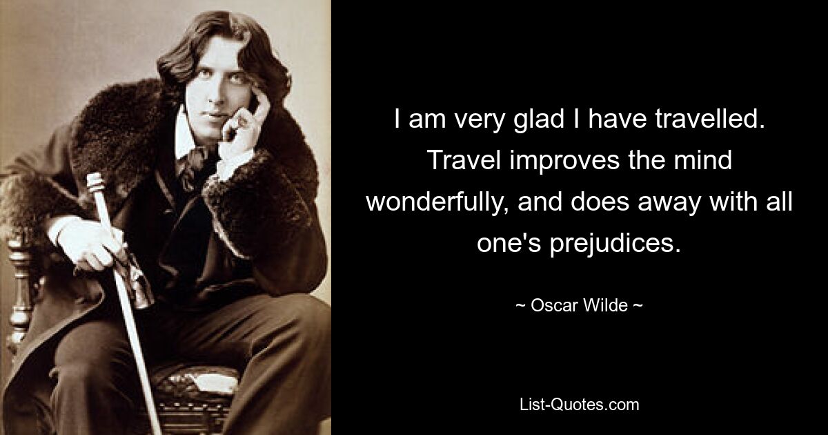 I am very glad I have travelled. Travel improves the mind wonderfully, and does away with all one's prejudices. — © Oscar Wilde