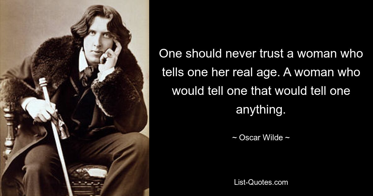 One should never trust a woman who tells one her real age. A woman who would tell one that would tell one anything. — © Oscar Wilde