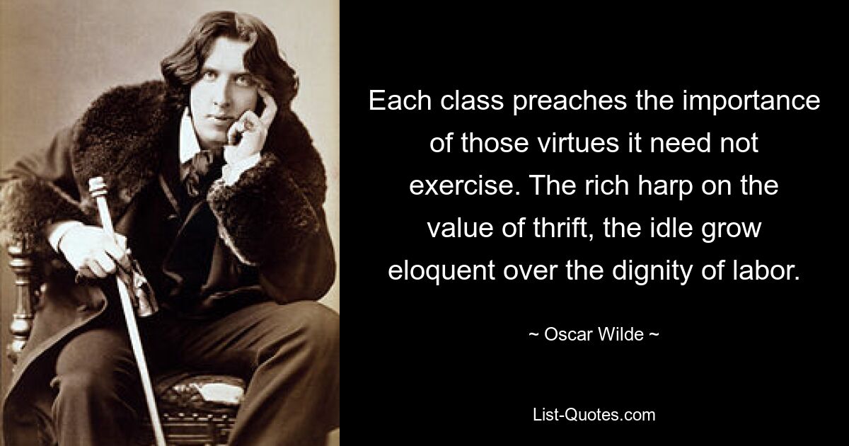 Each class preaches the importance of those virtues it need not exercise. The rich harp on the value of thrift, the idle grow eloquent over the dignity of labor. — © Oscar Wilde