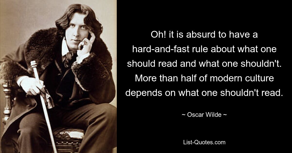 Oh! it is absurd to have a hard-and-fast rule about what one should read and what one shouldn't. More than half of modern culture depends on what one shouldn't read. — © Oscar Wilde