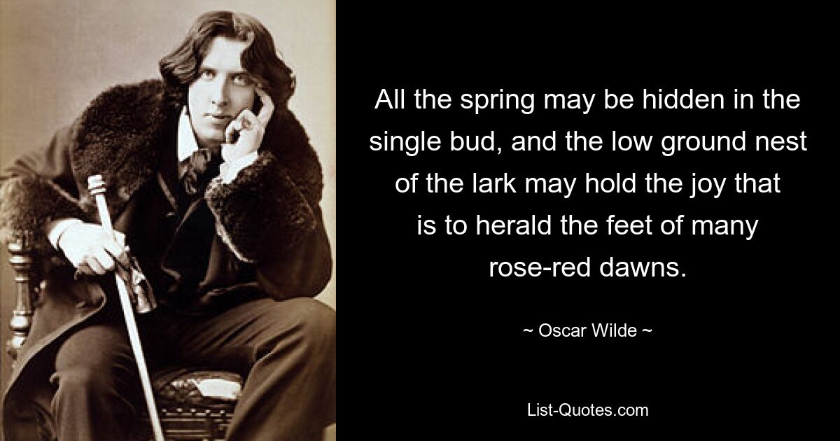 All the spring may be hidden in the single bud, and the low ground nest of the lark may hold the joy that is to herald the feet of many rose-red dawns. — © Oscar Wilde