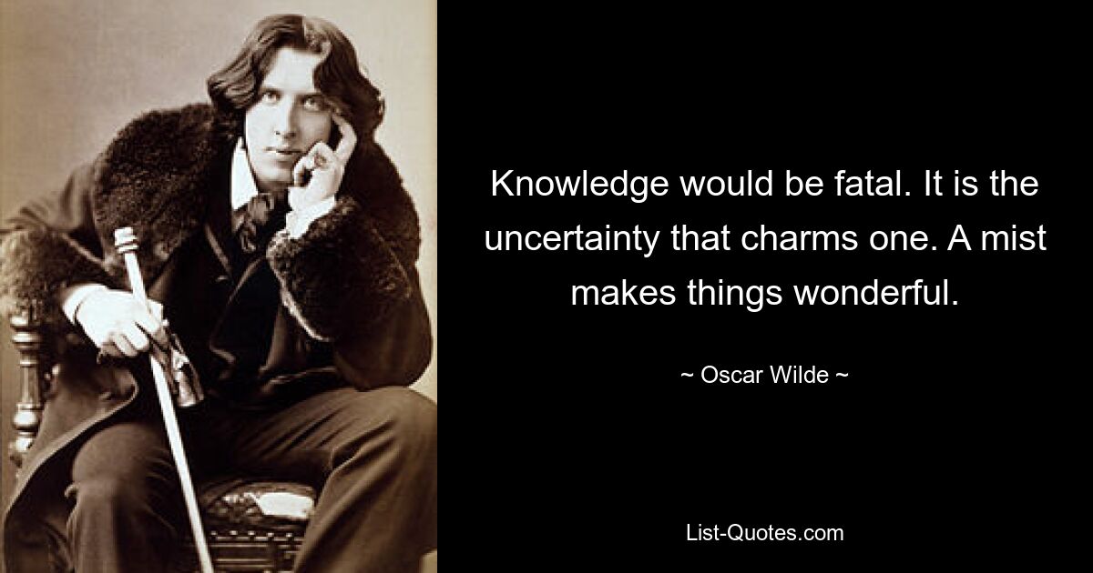 Knowledge would be fatal. It is the uncertainty that charms one. A mist makes things wonderful. — © Oscar Wilde