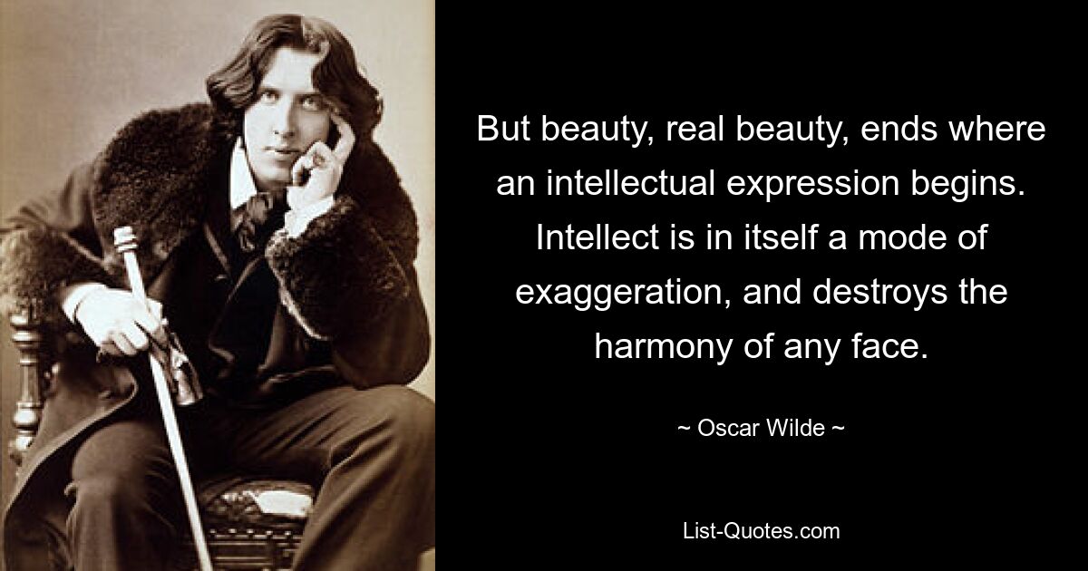 But beauty, real beauty, ends where an intellectual expression begins. Intellect is in itself a mode of exaggeration, and destroys the harmony of any face. — © Oscar Wilde