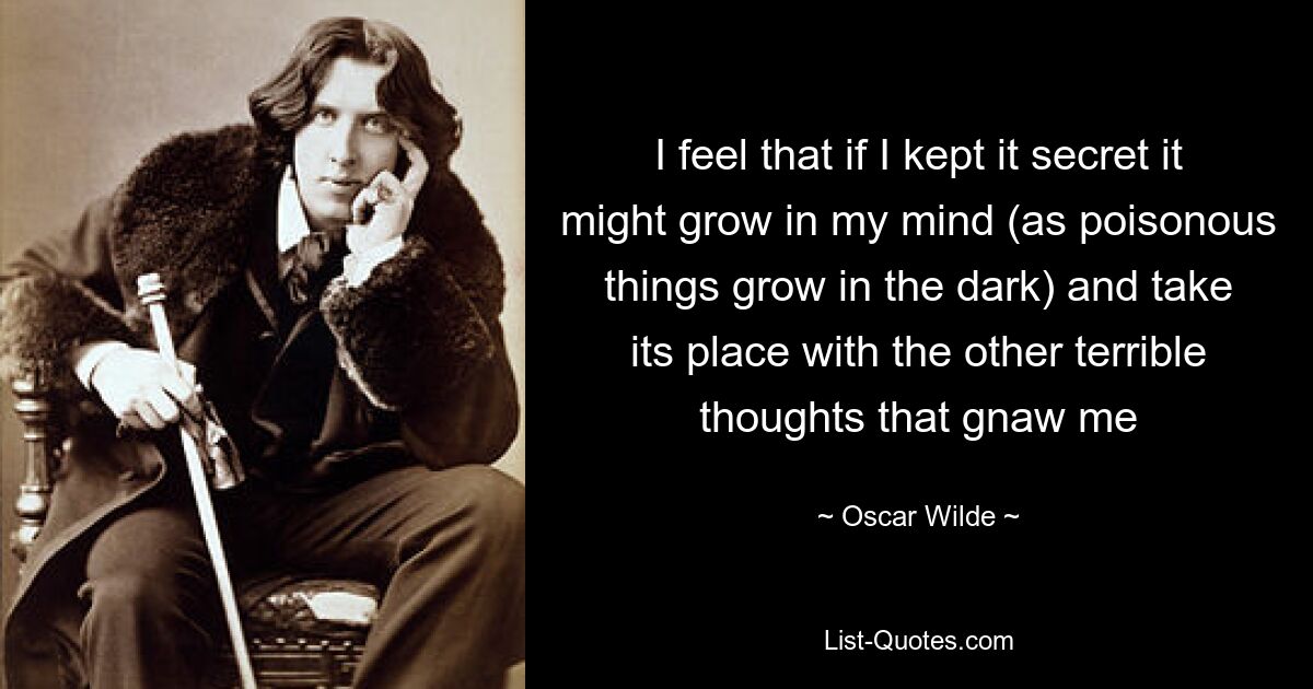 I feel that if I kept it secret it might grow in my mind (as poisonous things grow in the dark) and take its place with the other terrible thoughts that gnaw me — © Oscar Wilde