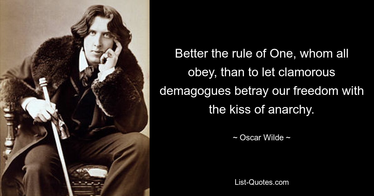 Better the rule of One, whom all obey, than to let clamorous demagogues betray our freedom with the kiss of anarchy. — © Oscar Wilde