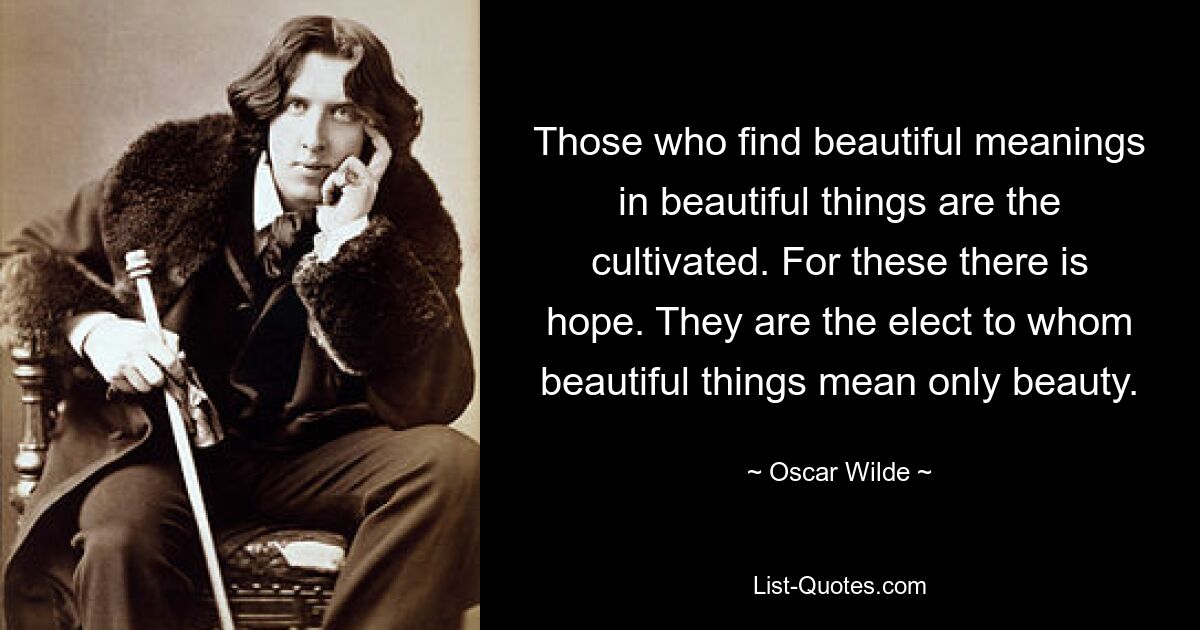 Those who find beautiful meanings in beautiful things are the cultivated. For these there is hope. They are the elect to whom beautiful things mean only beauty. — © Oscar Wilde