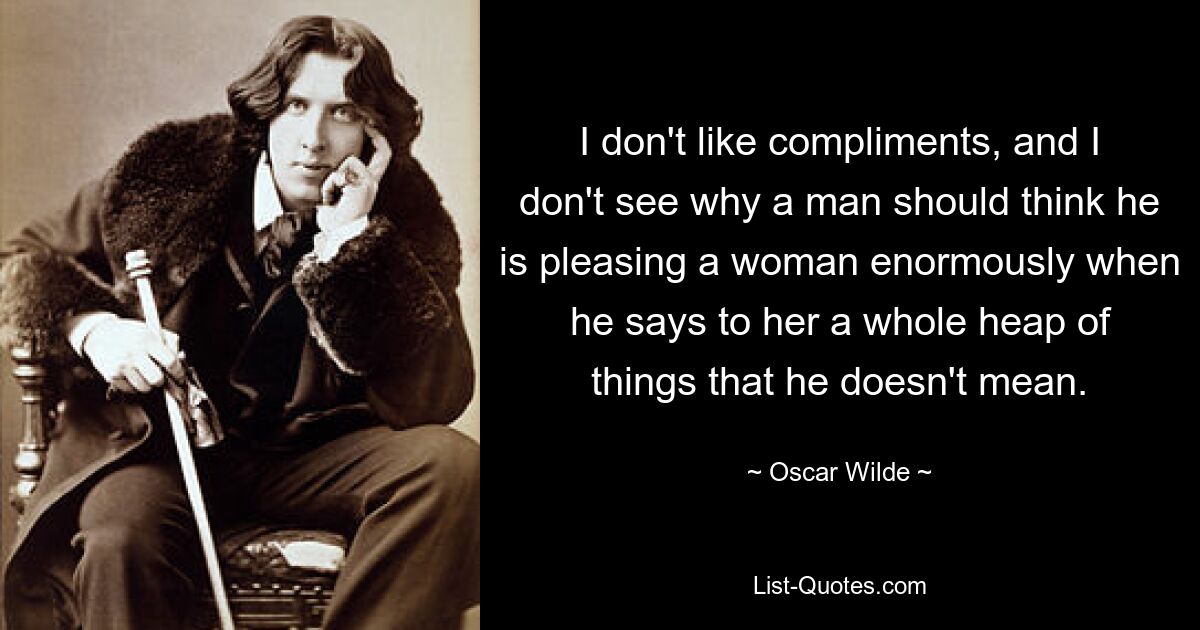 I don't like compliments, and I don't see why a man should think he is pleasing a woman enormously when he says to her a whole heap of things that he doesn't mean. — © Oscar Wilde