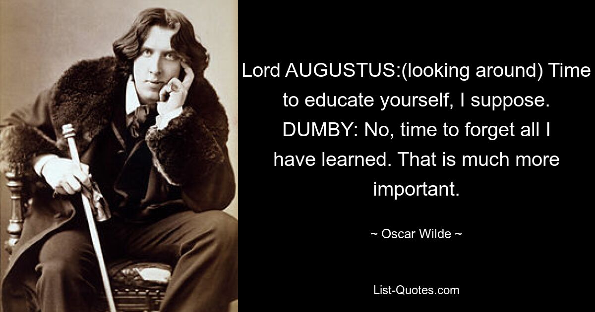 Lord AUGUSTUS:(looking around) Time to educate yourself, I suppose. DUMBY: No, time to forget all I have learned. That is much more important. — © Oscar Wilde