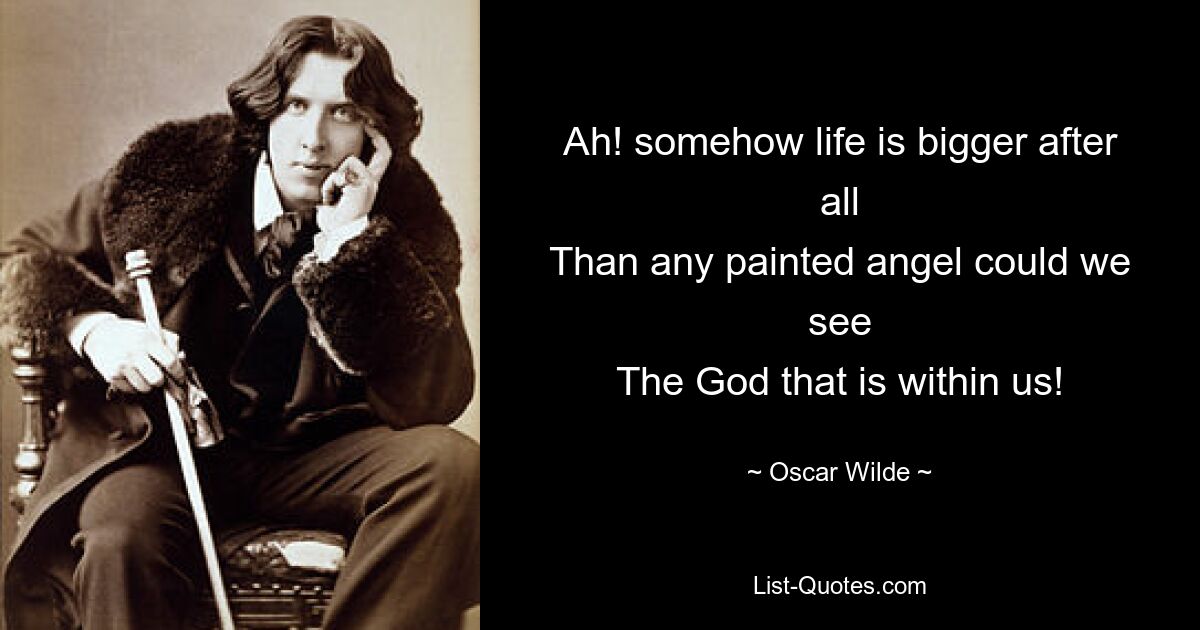 Ah! somehow life is bigger after all
Than any painted angel could we see
The God that is within us! — © Oscar Wilde