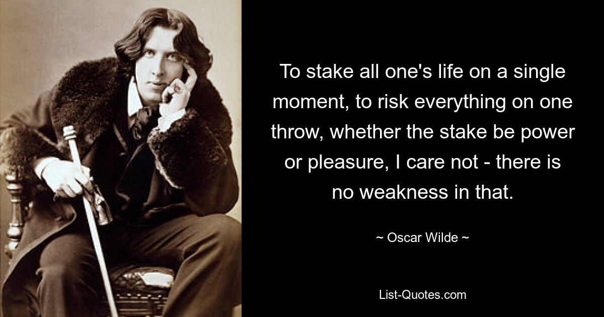 To stake all one's life on a single moment, to risk everything on one throw, whether the stake be power or pleasure, I care not - there is no weakness in that. — © Oscar Wilde