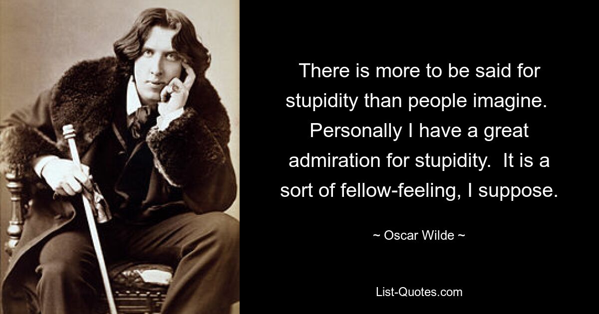 There is more to be said for stupidity than people imagine.  Personally I have a great admiration for stupidity.  It is a sort of fellow-feeling, I suppose. — © Oscar Wilde