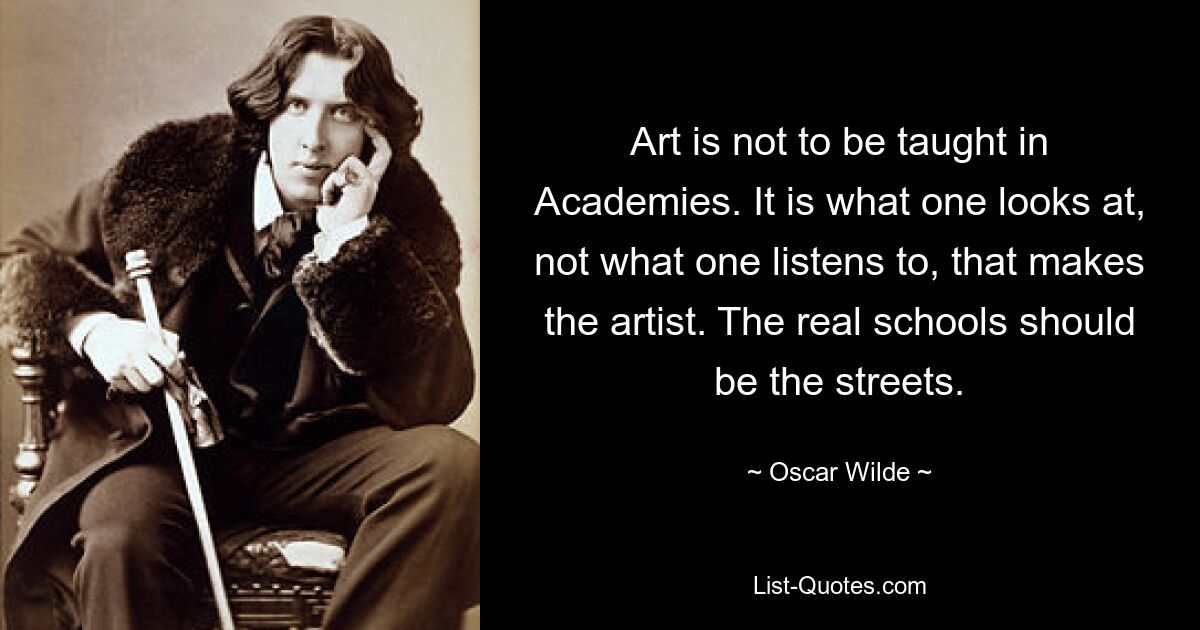 Art is not to be taught in Academies. It is what one looks at, not what one listens to, that makes the artist. The real schools should be the streets. — © Oscar Wilde