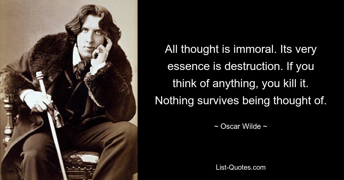 All thought is immoral. Its very essence is destruction. If you think of anything, you kill it. Nothing survives being thought of. — © Oscar Wilde