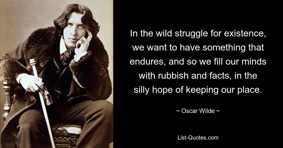 In the wild struggle for existence, we want to have something that endures, and so we fill our minds with rubbish and facts, in the silly hope of keeping our place. — © Oscar Wilde