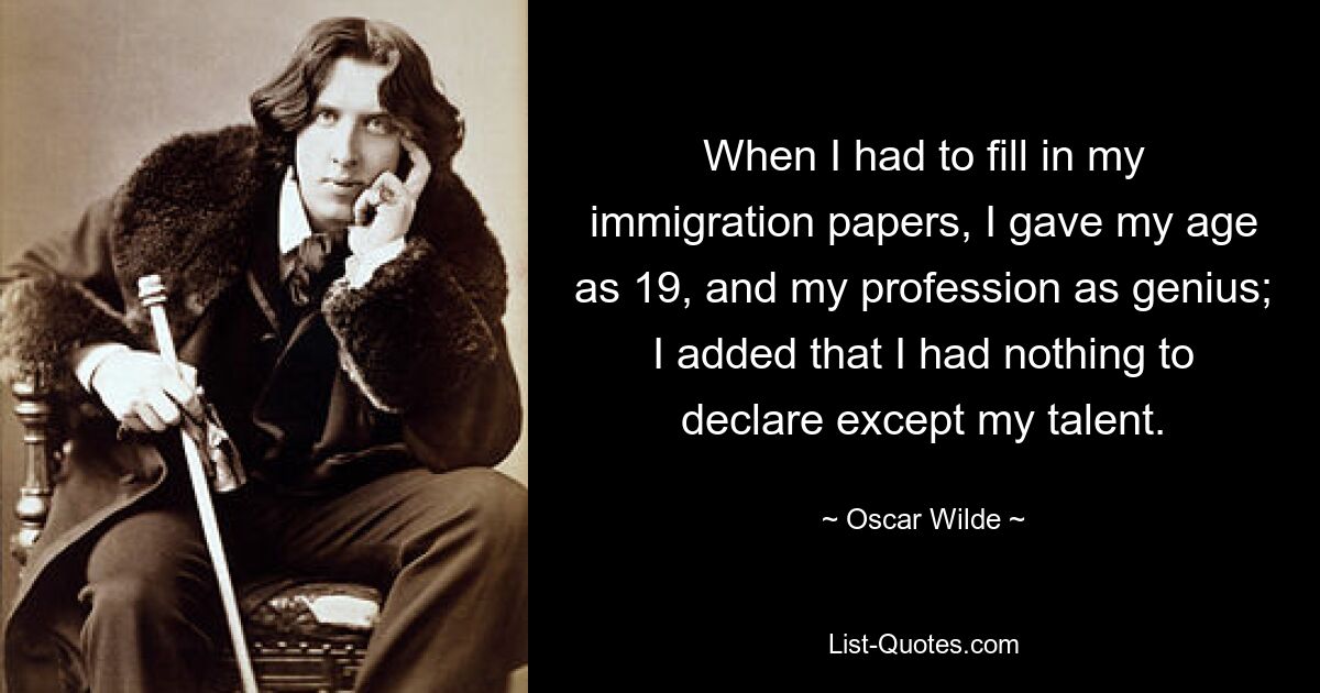 When I had to fill in my immigration papers, I gave my age as 19, and my profession as genius; I added that I had nothing to declare except my talent. — © Oscar Wilde