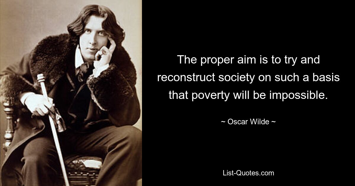 The proper aim is to try and reconstruct society on such a basis that poverty will be impossible. — © Oscar Wilde